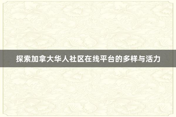 探索加拿大华人社区在线平台的多样与活力